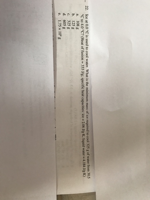 Ice at 0.0 °C is used to cool water. What is the minimum mass of ice required to cool 325 g of water from 30.5 °C to 4.0 °C? (Heat of fusion = 333 J/g; specific heat capacities ice = 2.06 J/gK, liquid water = 4.184 J/g-K) a. 108 g b. 125 g c. 325 g d. 605 g e, 1.75 ×104 g 22.