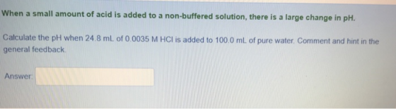 When a small amount of acidis added to a non-buffered solution, there is a large change in pht. Calculate the pH when 24.8 mL of 0 0035 M HCI is added to 100.0 mL of pure water. Comment and hint in the general feedback Answer