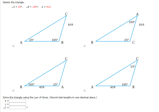Sketch the triangle. ZA = 25°, B = 105°, a = 410 105° 410 410 105° A < 25°__ B < 1050 259 B 470 Α. A 410105° Solve the triang