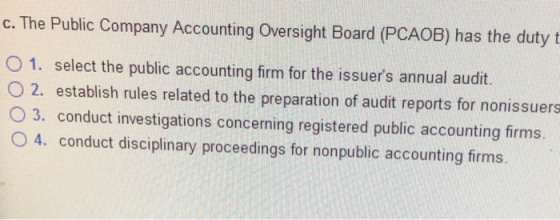 c. The Public Company Accounting Oversight Board (PCAOB) has the duty t O 1. select the public accounting firm for the issuers annual audit. O 2. establish rules related to the preparation of audit reports for nonissuers O 3. conduct investigations concerning registered public accounting firms. O 4. conduct disciplinary proceedings for nonpublic accounting firms