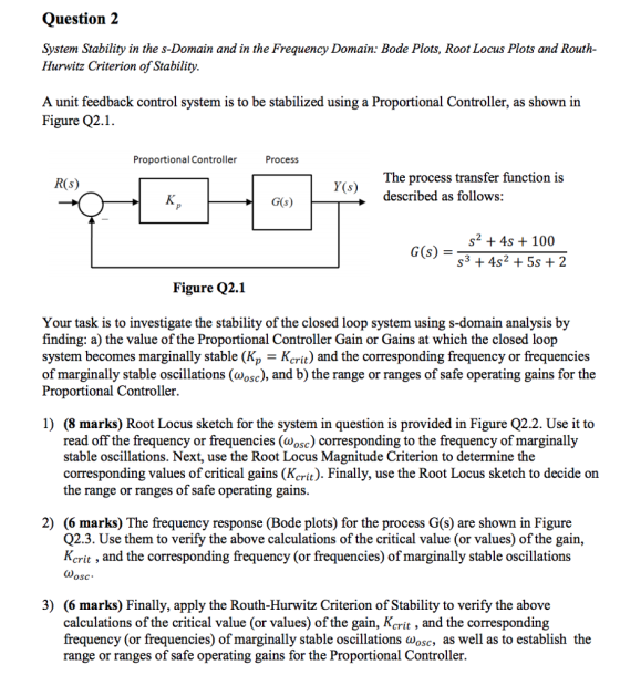 Question 2 System Stability in the s-Domain and in the Frequency Domain: Bode Plots, Root Locus Plots and Routh- Hurwitz Criterion ofStability A unit feedback control system is to be stabilized using a Proportional Controller, as shown in Figure Q2.1. Proportional Controller Process The process transfer function is described as follows: Y(s) G(s) s2 +4s 100 s3 +4s2 5s 2 Figure Q2.1 Your task is to investigate the stability of the closed loop system using s-domain analysis by finding: a) the value of the Proportional Controller Gain or Gains at which the closed loop system becomes marginally stable (Kp - Kcrit) and the corresponding frequency or frequencies of marginally stable oscillations (wosc), and b) the range or ranges of safe operating gains for the Proportional Controller. 1) (8 marks) Root Locus sketch for the system in question is provided in Figure Q2.2. Use it to read off the frequency or frequencies (wosc) corresponding to the frequency of marginally stable oscillations. Next, use the Root Locus Magnitude Criterion to determine the corresponding values of critical gains (Kcrit). Finally, use the Root Locus sketch to decide on the range or ranges of safe operating gains 2) (6 marks) The frequency response (Bode plots) for the process G(s) are shown in Figure Q2.3. Use them to verify the above calculations of the critical value (or values) of the gain, Kcrit , and the corresponding frequency (or frequencies) of marginally stable oscillations 3) (6 marks) Finally, apply the Routh-Hurwitz Criterion of Stability to verify the above calculations of the critical value (or values) of the gain, Kcrit , and the corresponding frequency (or frequencies) of marginally stable oscillations wosc, as well as to establish the range or ranges of safe operating gains for the Proportional Controller.