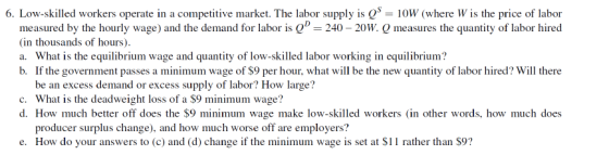 6. Low-skilled workers operate in a competitive market. The labor supply is Q 10W (where W is the price of labor measured by the hourly wage) and the demand for labor is Q 240 20W. Q measures the quantity of labor hired (in thousands of hours). a. What is the equilibrium wage and quantity of low-skilled labor working in equilibrium? b Ifthe government passes a minimum wage of $9 per hour, what will be the new quantity oflabor hired will there be an excess demand or excess supply of labor? How large? c. What is the deadweight loss of a $9 minimum wage? d. How much better off does the $9 minimum wage make low-skilled workers (in other words, how much does producer surplus change), and how much worse off are employers? How do your answers to (c) and (d) change if the minimum wage is set at S11 rather than S9? e.