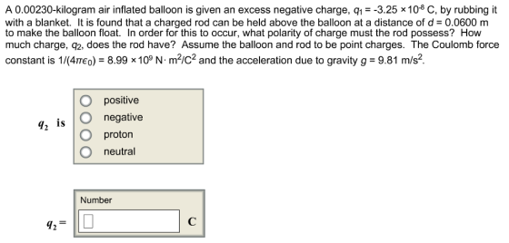 A 0.00230-kilogram air inflated balloon is given an excess negative charge, q1--3.25 x 108 C, by rubbing it with a blanket. It is found that a charged rod can be held above the balloon at a distance of d 0.0600 m to make the balloon float. In order for this to occur, what polarity of charge must the rod possess? How much charge, q2, does the rod have? Assume the balloon and rod to be point charges. The Coulomb force constant is M4πεο)-8998 109 N. m2/C2 and the acceleration due to gravity g-9.81 m/s2 O positive O negative O proton O neutral 72 is Number 42T