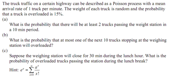 The truck traffic on a certain highway can be described as a Poisson process with a mean arrival rate of 1 truck per minute. The weight of each truck is random and the probability that a truck is overloaded is 15% 43 What is the probability that there will be at least 2 trucks passing the weight station in a 10 min period Whr the eohubilior bweiehing station will overloaded? Suppose the weighing station will close for 30 min during the lunch hour. What is the probability of overloaded trucks passing the station during the lunch break? Hint: e = fL y- r!