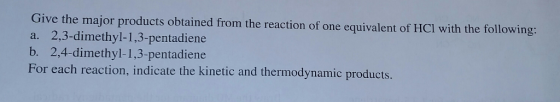Give the major products obtained from the reaction of one equivalent of HCl with the following: a. 2,3-dimethyl-1,3-pentadiene b. 2,4-dimethyl-1,3-pentadiene For each reaction, indicate the kinetic and thermodynamic products.