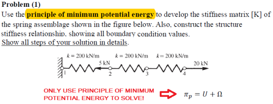 Problem (1) Use the principle of minimum potential energy to develop the stiffness matrix [K] of the spring assemblage shown in the figure below. Also, construct the structure stiffhess relationship. showing all boundary condition values. Show all steps of your solution in details k 200 kN/m k 200 kN/m k 200 kN/m 5 kN 20 kN 2 ONLY USE PRINCIPLE OF MINIMUM POTENTIAL ENERGY TO SOLVE! il p 111 ?