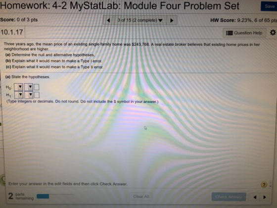 Homework: 4-2 MyStatLab: Module Four Problem Set Save Score: 0 of 3 pts 3 of 15 (2 complete) HW Score: 9.23%, 6 of 65 pts 10.1.17 Question Help Three years ago, the mean price of an existing single-family home was $243,768. A real estate broker believes that existing home prices in her neighborhood are higher. (a) Determine the null and alternative hypotheses. (b) Explain what it would mean to make a Type I error (c) Explain what it would mean to make a Type ll error (a) State the hypotheses. (Type integers or decimals. Do not round. Do not include the $ symbol in your answer.) Enter your answer in the edit fields and then click Check Answer Clear Al remaining