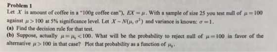 Problem 1 Let X is amount of coffee in a 100g coffee can), EX μ. With a sample of size 25 you test null of μ-100 against μ > 100 at 5% significance level. Let X ~ N(μ, σ2) and variance is known: σ- 1 . (a) Find the decision rule for that test. (b) Suppose, actually μ= <100. What will be the probability to reject null of μ= 100 in favor of the alternative μ > 100 in that case? Plot that probability as a function of μ