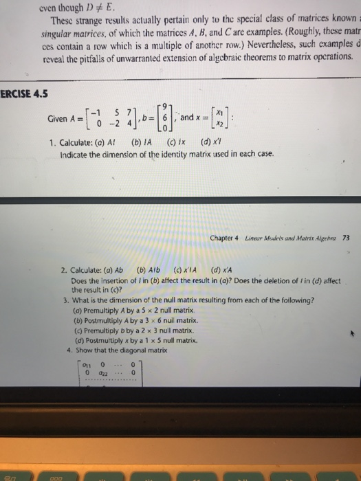 even though DE These strange results actually pertain only to the special class of matrices known singular matrices, of which the matrices A, B, and C are examples. (Roughly, these matr ccs contain a row which is a multiple of another row.) Neverthcless, such examples d reveal the pitfalls of unwarranted extension of algcbraic theorems to matrix opcrations. ERCISE 4.5 Given A =-1 S 71. , and x-1X1 0-2 41,- 1. Calculate: (a) A (b A () ix (d) x Indicate the dimension of the identity matrix used in each case. Chapter 4 Lineur Medels and Matrix Algehva 73 2. Calculate: (a) Ab (b) Alb )IA (d) xA Does the insertion of i in (b) affect the result in (a)? Does the deletion of l in (d) affect the result in ()? 3. What is the dimension of the null matrix resulting from each of the foilowing? (o) Premultiply A by a 5 x 2 null matrix. (b) Postmultiply A by a 3 x 6 null matrix. (c) Premultiply b by a 2 × 3 null matrix. (d) Postmultiply x by a 1 x 5 null matrix. 4. Show that the diagonal matrix 011 00
