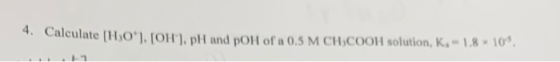 4.Caleulate [HO*], [OH], pH and pOH of a 0.5 M CH,COOH solution, K1,8 10