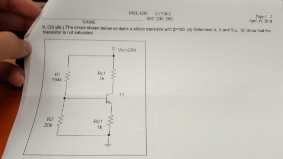 INEL. 4201 2-1718-2 SEC. [30] 150) Page# 2 April 19, 2018 NAME W. (33 pts.) The circuit shown below contains a silion trans transistor is not saturated istor with -100. (a) Determine le, Ic and VoE. (b) Show that the Vcc-20V R1 194k Rc1 5k T1 R2 20k Re1 1k