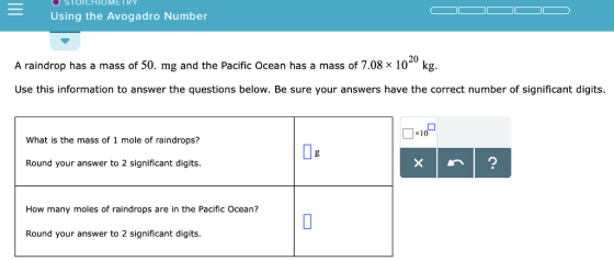 SToICHIOMETR Using the Avogadro Number 20 A raindrop has a mass of 50. mg and the Pacific Ocean has a mass of 7.08 x 10 kg. Use this information to answer the questions below. Be sure your answers have the correct number of significant digits. x10 What is the mass of 1 mole of raindrops? Round your answer to 2 significant digits. How many moles of raindrops are in the Pacific Ocean? Round your answer to 2 significant digits.
