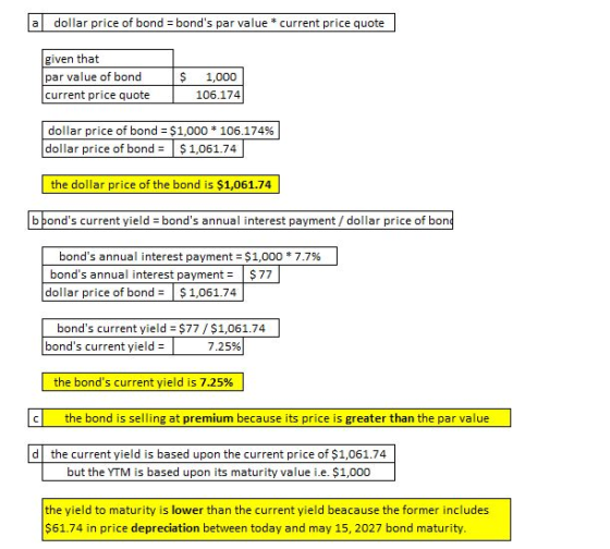 a dollar price of bond bonds par value *current price quote given that par value of bond current price quote $ 1,000 106.174 dollar price of bond-$1,000 * 106.174% dollar price of bond $1,061.74 the dollar price of the bond is $1,061.74 b bonds current yield bonds annual interest payment /dollar price of bon yield - bonds annual interest payment / dollar price of bon bonds annual interest payment :$1,000 * 7.7% bonds annual interest payment$77 dollar price of bond $1,061.74 bonds current yield $77/$1,061.74 bonds current yield- 7.25% the bonds current yield is 7.25% c the bond is selling at premium because its price is greater than the par value d the current yield is based upon the current price of $1,061.74 but the YTM is based upon its maturity value i.e. $1,000 the yield to maturity is lower than the current yield beacause the former includes $61.74 in price depreciation between today and may 15, 2027 bond maturity