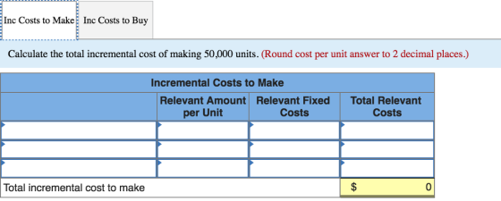 Inc Costs to Make Inc Costs to Buy Calculate the total incremental cost of making 50,000 units. (Round cost per unit answer to 2 decimal places.) Incremental Costs to Make Relevant Amount per Unit Relevant Fixed Costs Total Relevant Costs Total incremental cost to make 0