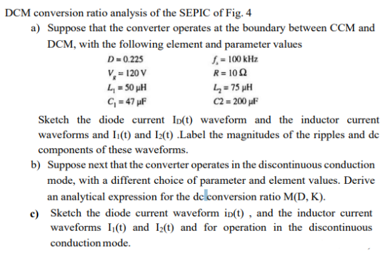 conversion ratio analysis of the SEPIC of Fig. 4 a) Suppose that the converter operates at the boundary between CCM and DCM DCM, with the following element and parameter values D 0.225 f-100 kHz V120 V C2 200 μF Sketch the diode current ID(t) waveform and the inductor current waveforms and I(t) and 12(t) Label the magnitudes of the ripples and de components of these waveforms. b) Suppose next that the converter operates in the discontinuous conduction mode, with a different choice of parameter and element values. Derive an analytical expression for the de conversion ratio M(D, K). e) Sketch the diode current waveform i(t), and the inductor current waveforms I() and 12() and for operation in the discontinuous conduction mode.