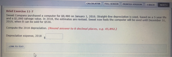 CALCULATOR FULL SCREEN PRINTER VERSION BACK NEXT Brief Exercise 11-7 Sweet Company purchased a computer for $8,480 on January 1, 2016. Straight-line depreciation is used, based on a 5 year life and a $1,060 salvage value. In 2018, the estimates are revised. Sweet now feels the computer will be used until December 31, 2019, when it can be sold for $530. Compute the 2018 depreciation. (Round answer to 0 decimal places, e.g. 45,892.) Depreciation expense, 2018 LINK TO TEXT