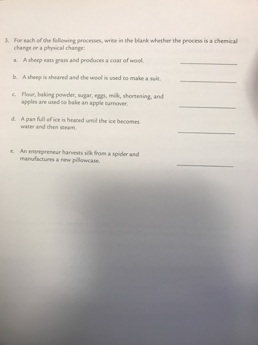 ses, write in the blank whether the process is a chemical change or a physical change: a. A sheep eats grass and produces a coat of wool. b. A sheep is sheared and the wool is used to make a suit. c. Flour, baking powder, sugar, eggs, milk, shortening, and apples are used to bake an apple turnover. d. A pan full of ice is heated until the ice becomes water and then steam. An entrepreneur harvests silk from a spider and manufactures a new pillowcase e.
