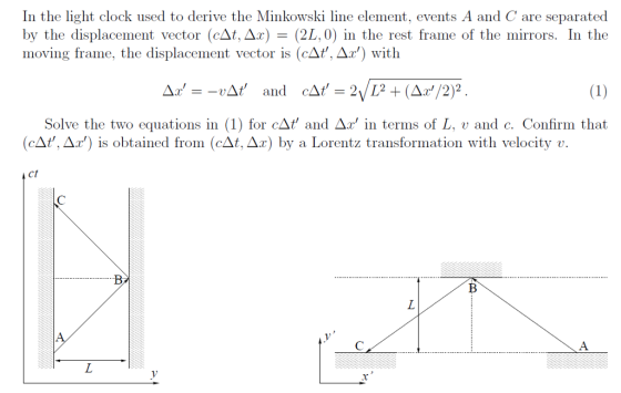 In the light clock used to derive the Minkowski line element, events A and C are separated by the displacement vector (cAt, Ax)(2L, 0) in the rest frame of the mirrors. In the moving frame, the displacement vector is (cAt, Ar) with Solve the two equations in 1) for cAt and Ar in terms of L, v and c. Confirm that (СДt,. ДХ) is obtained from (câ.Ar) by a Lorentz transformation with velocity v. ct