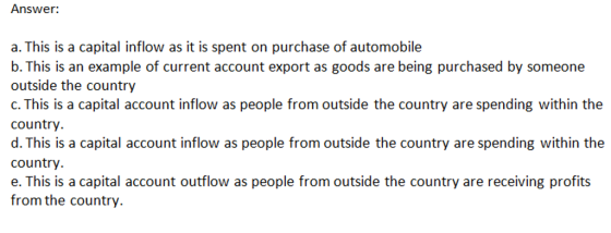 Answer: a. This is a capital inflow as it is spent on purchase of automobile b. This is an example of current account export as goods are being purchased by someone outside the country c. This is a capital account inflow as people from outside the country are spending within the country d. This is a capital account inflow as people from outside the country are spending within the country. e. This is a capital account outflow as people from outside the country are receiving profits from the country