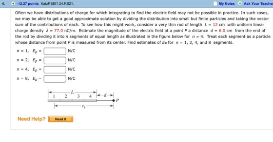 4. -12.27 points KatzPSEf1 24.P021 My Notes Ask Your Teacher Often we have distributions of charge for which integrating to find the electric field may not be possible in practice. In such cases, we may be able to get a good approximate solution by dividing the distribution into small but finite particles and taking the vector sum of the contributions of each. To see how this might work, consider a very thin rod of length L = 12 cm with uniform linear charge density λ 77.0 nC/m. Estimate the magnitude of the electric field at a point P a distance d = 6.0 cm from the end of the rod by dividing it into n segments of equal length as illustrated in the figure below for n 4. Treat each segment as a particle whose distance from point P is measured from its center. Find estimates of EP for n = 1, 2, 4, and 8 segments n=2, Ep = n=4, Ep- n= 8, Ep= N/C N/C N/C N/C 1 2 34 Need Help?Read It