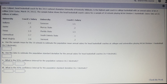 d search thisose signment John Calipari, head basketball coach for the 2012 national champion University of Kentucky Wadcats, is the highert paid coach in college basketball with an annual salary of $s.4 29, 2012). The sample below shows the head basketball coachis salary for a sample of 10 schools playing NCAA Division 1 basketball. millions of dollars Coachs Salary University Coachs Salary Indiana Xavier Texas 2.2 .5 2.4 2.7 2.0 Murray State Florida State South Dakota State Vermont 1.5 .2 1.5 ,1 .2 West Virginia a. Use the sample mean for the 10 schools to estimate the population mean annual salary for head basketball coaches at colleges and universities playing NCAA Division 1 basketbal (to 2 decimals) b. Use the data to estimate the population standard deviation for the annual salary for head basketball coaches (to 4 decimals). c. What is the 95% confidence interval for the population variance (to 2 dedmag d, what is the 95% confidence interval for the population standard deviation (to 2 decimals)? Check My Work