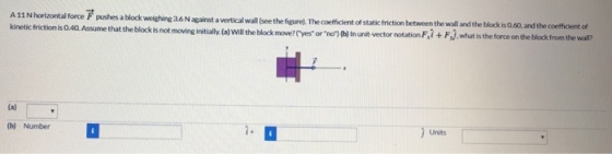 A11 Nhorizontal force F pushes a block kinetic friction is 0.40. Assume that the block is not weighing 36 N against a vertical wall (see the figure). The coefficient of statkc friction between the wall and the block is 0.60, and the coeffcient of moving initaly (al Will the block move?fyes or no)0a) In unit vector notation F,i + Fj,what is the force onthe block from the wall? The coefficen ofsta b) Number Units