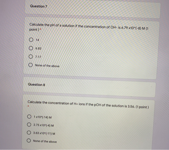 Question 7 Calculate the pH of a solution if the concentration of OH-is 6.79 x10^(-8) M (1 point) O 14 O 6.83 O 7.17 O None o