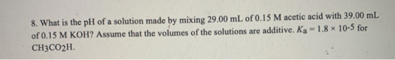 8. What is the pH of a solution made by mixing 29.00 mL of 0.15 M acetic acid with 39.00 mL of 0.15 M KOH? Assume that the vo