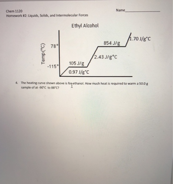 Name Chem 1120 Homework #2: Liquids, Solids, and Intermolecular Forces Ethyl Alcohol 70 J/g C 854 J/g 78。 2.43 J/g C 115。1 105 J/g 0.97 J/g C 4. The heating curve shown above is forethanol. How much heat is required to warm a 50.0 g sample of at-90°C to 88 C?