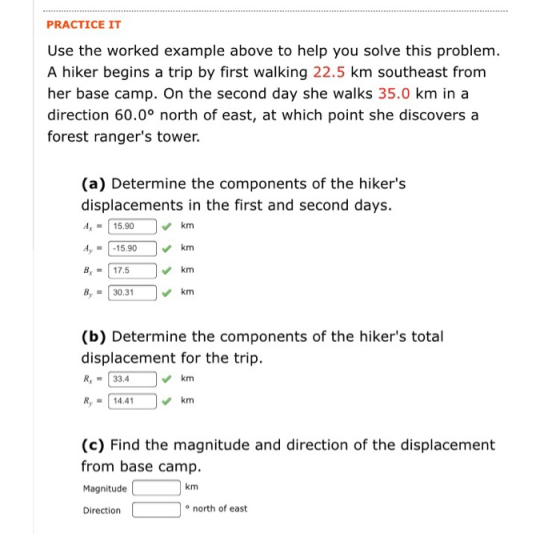 PRACTICE IT Use the worked example above to help you solve this problem. A hiker begins a trip by first walking 22.5 km southeast from her base camp. On the second day she walks 35.0 km in a direction 60.0° north of east, at which point she discovers a forest rangers tower. (a) Determine the components of the hikers displacements in the first and second days. Ax = | 15.90 15.90km km km B17.5 B30.31 (b) Determine the components of the hikers total displacement for the trip. R33.4 Ry14.41 km km (c) Find the magnitude and direction of the displacement from base camp Magnitude Direction km o north of east
