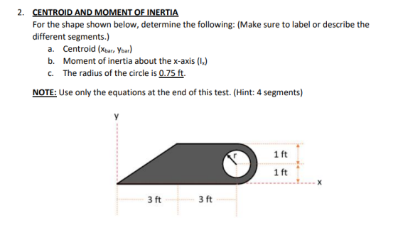 2. CENTROID AND MOMENT OF INERTIA For the shape shown below, determine the following: (Make sure to label or describe the dif