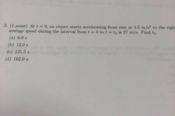 2. (1 point) At t0, an object starts accelerating from rest at 4.5 m/s2 to the right average speed during the interval from t 0 to t- (a) 6.0 s (b) 12.0 s (c) 121.5 s t2 is 27 m/s. Find t2. (d) 162.0 s