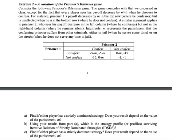 Exercise 2 - A variation ofthe Prisoners Dilemma game. Consider the following Prisoners Dilemma game. The game coincides with that we discussed in class, except for the fact that every player sees his payoff decrease by m>0 when he chooses to confess. For instance, prisoner 1s payoff decreases by m in the top row (where he confesses) but is unaffected when he is at the bottom row (where he does not confess). A similar argument applies to prisoner 2, who sees his payoff decrease in the left column (where he confesses) but not in the right-hand column (where he remains silent). Intuitively, m represents the punishment that the confessing prisoner suffers from other criminals, either in jail (when he serves some time) or on the streets (when he does not serve any time in jail) Prisoner 2 Prisoner 1 Confess Not confess O-m, -15 Confess Not confess -15, 0-m a) b) c) Find if either player has a strictly dominated strategy. Does your result depend on the value of the punishment, m? Using your results from part (a), which is the strategy profile (or profiles) surviving Iterative Deletion of Strictly Dominated Strategies (IDSDS)? Find if either player has a strictly dominant strategy? Does your result depend on the value of the punishment, m?