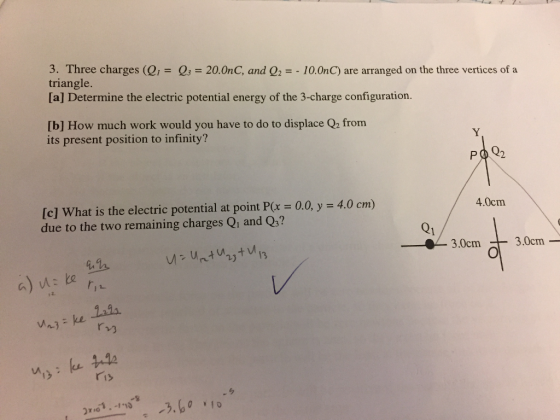 3. Three charges (Q,-Q3-20.0nC, and Q2 =-10.0n C) are arranged on the three vertices of a triangle [a] Determine the electric potential energy of the 3-charge configuration. [b] How much work would you have to do to displace Q2 from its present position to infinity? 4.0cm [c] What is the electric potential at point P(x-0.0, y = 4.0 cm) due to the two remaining charges Qi and Qs? Q1 3.0cm -3.0cm- rv) ris