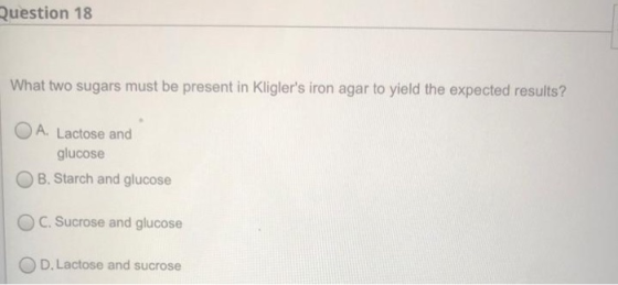 Question 18 What two sugars must be present in Kliglers iron agar to yield the expected results? O A. Lactose and glucose B.