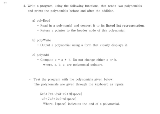 3/4 4. Write a program, using the following functions, that reads two polynomials and prints the polynomials before and after the addition. a) polyRead - Read in a polynomial and convert t to its linked list representation - Return a pointer to the header node of this polynomial b) poly Write -Output a polynomial using a form that clearly displays it. c) polyAdd Compute c a+ b. Do not change either a or b. where, a, b, c, are polynomial pointers. Test the program with the polynomials given below The polynomials are given through the keyboard as inputs. 5x5+ 7x4-3x3-x2+ 9Ispace] x5+ 7x3+ 2x2-xIspace] Where, [space] indicates the end of a polynomial.