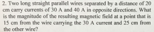 2. Two long straight parallel wires separated by a distance of 20 cm carry currents of 30 A and 40 A in opposite directions. What is the magnitude of the resulting magnetic field at a point that is 15 cm from the wire carrying the 30 A current and 25 cm from the other wire?