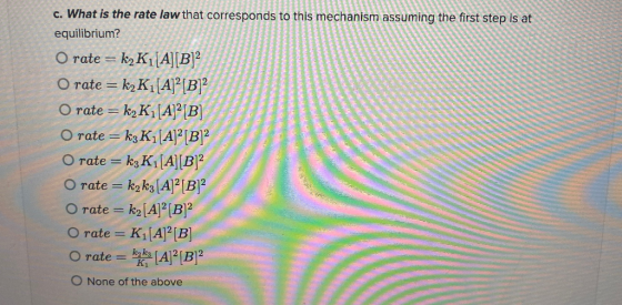 c. What is the rate law that corresponds to this mechanism assuming the first step is at equilibrium? O rate = k2K1[A][B]2 O