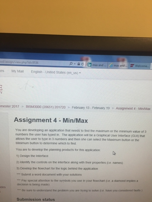 od assign view.php?id-9536 C D max and max and Welcome... es My Mail English-United States (en us) mester 2017 BISM3000 (20651) 201720 February 13 February 19 Assignment 4 Min/Max Assignment 4 Min/Max You are developing an application that needs to find the maximum or the minimum value of 3 numbers the user has typed in. The application will be a Graphical User Interface (GUI) that allows the user to type in 3 numbers and then she can select the Maximum button or the Minimum button to determine which to find. You are to develop the planning products for this application: 1) Design the Interface 2) Identify the controls on the interface along with their properties (ie names) 3) Develop the flowchart for the logic behind the application Submit a word document with your solutions Pay special attention to the symbols you use in your flowchart e a diamond Implies a decision is being made) Be sure to understand the problem you are trying to solve e have you considered faults Submission status