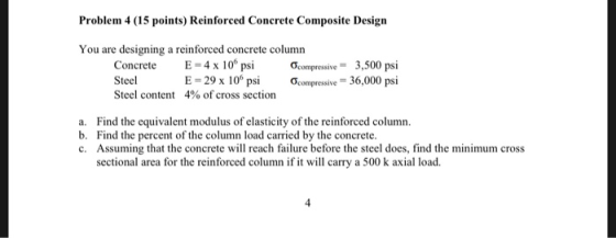 Problem 4 (15 points) Reinforced Concrete Composite Design You are designing a reinforced concrete column E-4x106 psi Concrete Steel Steel content ơcompressive- ơcompressive-36,000 psi 3,500 psi E-29 x 106 psi 4% of cross section a. Find the equivalent modulus of elasticity of the reinforced column b. Find the percent of the column load carried by the concrete. c. Assuming that the concrete will reach failure before the steel does, find the minimum cross sectional area for the reinforced column if it will carry a 500 k axial load. 4