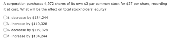 A corporation purchases 4,972 shares of its own $3 par common stock for $27 per share, recording it at cost. What will be the effect on total stockholders equity? a. decrease by $134,244 b. increase by $119,328 Oc. decrease by $119,328 Od. increase by $134,244