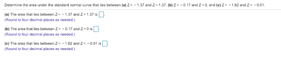 Determine the area under the standard normal curve that lies between (a) Z=-1.37 and Z = 1.37. (b) Z =-0.17 and Z-0, and (c) Z-_ 1.62 and Z =-0.01 (a) The area that lies between Z-1.37 and Z-1.37 is Round to four decimal places as needed.) (b) The area that lies between Z0.17 and Z 0 is Round to four decimal places as needed.) e) The area that lies between Z -1.62 and z-0.01 is Round to four decimal places as needed.)