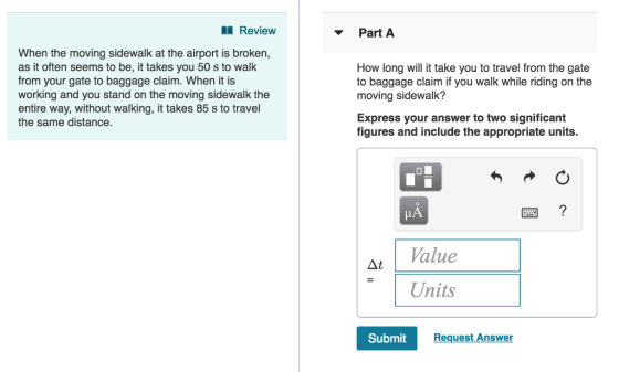 Review PartA When the moving sidewalk at the airport is broken, as it often seems to be, it takes you 50 s to walk from your gate to baggage claim. When it is working and you stand on the moving sidewalk the entire way, without walking, it takes 85 s to travel the same distance. How long will it take you to travel from the gate to baggage claim if you walk while riding on the moving sidewalk? Express your answer to two significant figures and include the appropriate units. HA Δι | Value Units Submit Request Answer