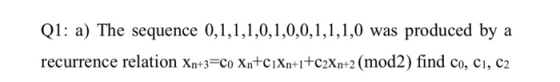 Q1: a) The sequence 0,1,1,1,0,1,0,0,1,1,1,0 was produced by a recurrence relation Xn+3=Co Xn+c]Xn+1+c2Xn+2 (mod2) find co, C1