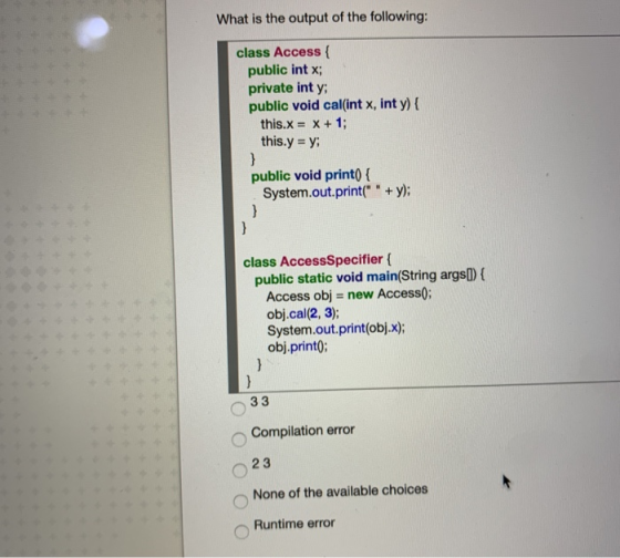 What is the output of the following: class Access public int x; private int y public void cal(int x, int y) { this.x = x + 1;
