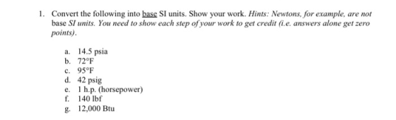 1. Convert the following into base SI units. Show your work. Hints: Newtons, for example, are not base SI units. You need to show each step of your work to get credit (i.e. answers alone get zero points) a. 14.5 psia b. 72°F C. 95℉ d. 42 psig e. 1 h.p. (horsepower) f. 140 lbf g. 12,000 Btu