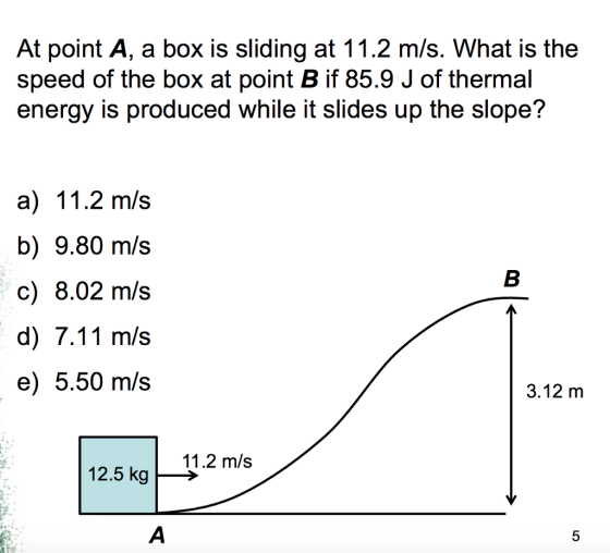 At point A, a box is sliding at 11.2 m/s. What is the speed of the box at point B if 85.9 J of thermal energy is produced while it slides up the slope? a) 11.2 m/s b) 9.80 m/s c) 8.02 m/s d) 7.11 m/s e) 5.50 m/s 3.12 m 11.2 m/s 12.5 kg
