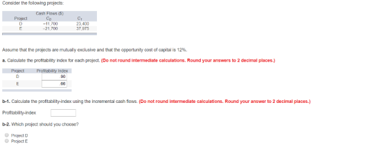 Consider the following projects Cash Flows () Co -11,700 -21,700 roject 23,400 37,975 Assume that the projects are mutually exclusive and that the opportunity cost of capital is 12%. a. Calculate the profitability index for each project. (Do not round intermediate calculations. Round your answers to 2 decimal places.) Project Profitability Index 90 b-1. Calculate the profitabilty-index using the incremental cash flows. (Do not round intermediate calculations. Round your answer to 2 decimal places.) Profitability-index b-2. Which project should you choose? ProjectD Project