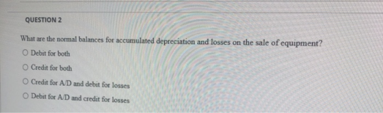 QUESTION 2 What are the normal balances for accumulated depreciation and losses on the sale of equipment? O Debit for both O