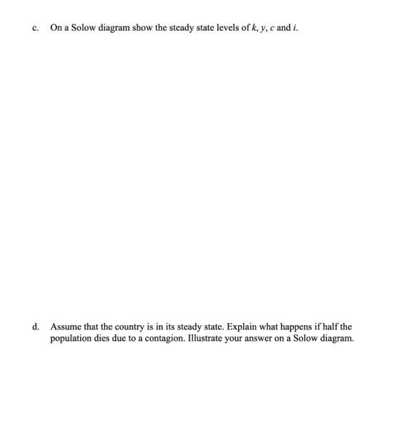 c. On a Solow diagram show the steady state levels of k, y, c and i. d. Assume that the country is in its steady state. Expla